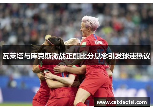 瓦莱塔与库克斯激战正酣比分悬念引发球迷热议