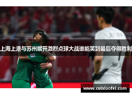 上海上港与苏州展开激烈点球大战谁能笑到最后夺得胜利